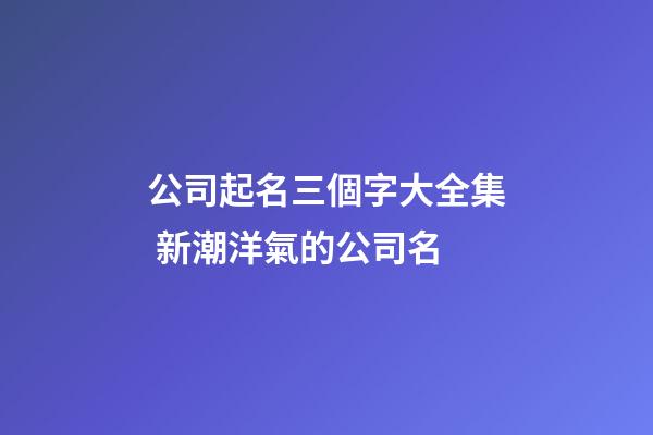 公司起名三個字大全集 新潮洋氣的公司名